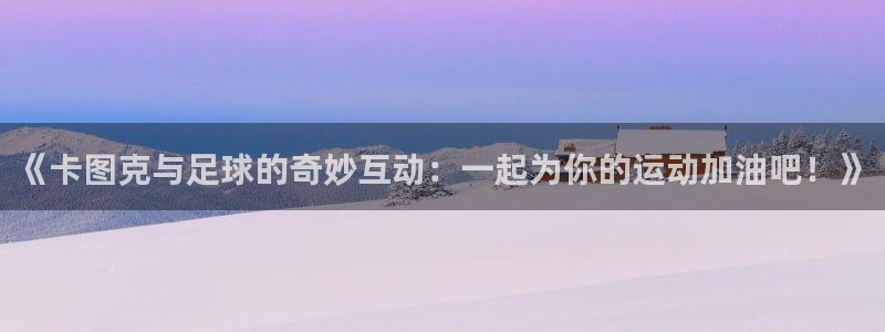 飞速体育爱足球的谢宇宁：《卡图克与足球的奇妙互动：一起为你的运动加油吧！》