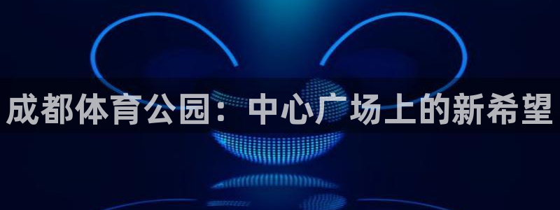 飞速体育直播在线观看：成都体育公园：中心广场上的新希望